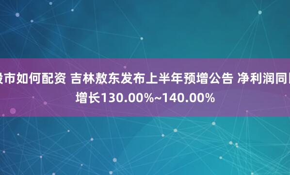 股市如何配资 吉林敖东发布上半年预增公告 净利润同比增长130.00%~140.00%