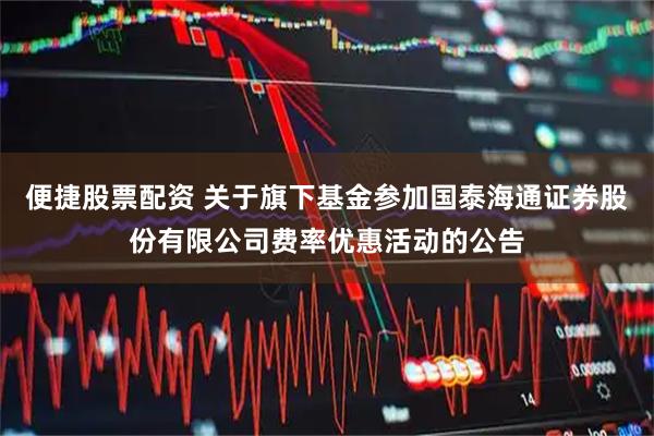 便捷股票配资 关于旗下基金参加国泰海通证券股份有限公司费率优惠活动的公告