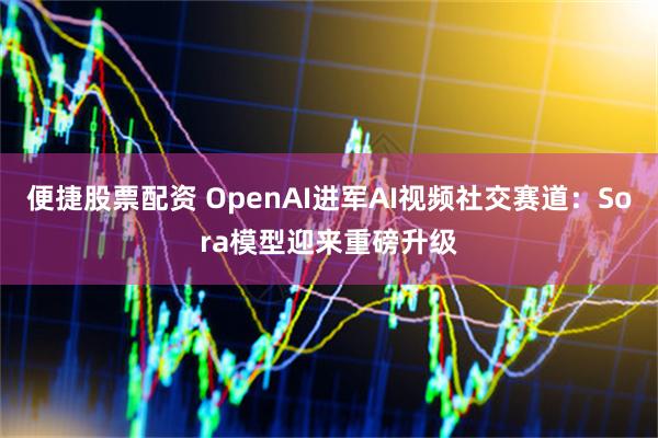便捷股票配资 OpenAI进军AI视频社交赛道：Sora模型迎来重磅升级