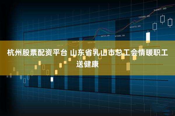 杭州股票配资平台 山东省乳山市总工会情暖职工送健康