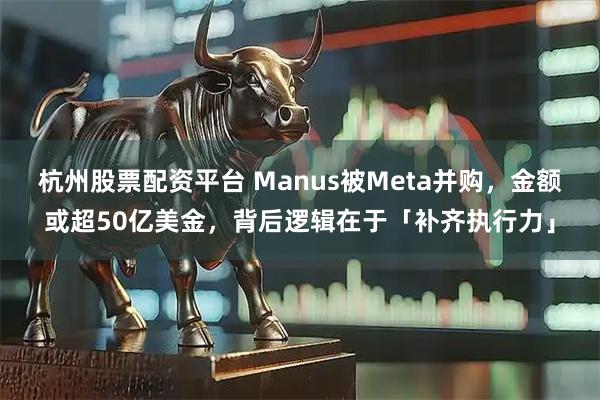 杭州股票配资平台 Manus被Meta并购，金额或超50亿美金，背后逻辑在于「补齐执行力」