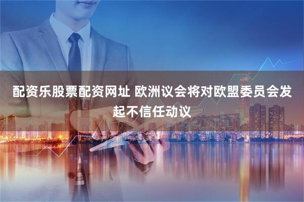 配资乐股票配资网址 欧洲议会将对欧盟委员会发起不信任动议