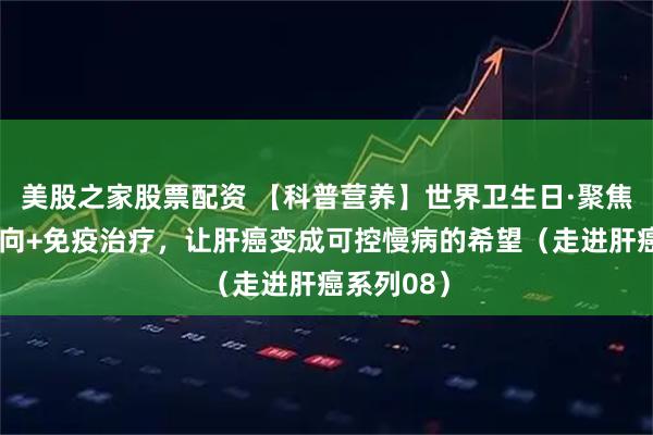 美股之家股票配资 【科普营养】世界卫生日·聚焦肝癌丨靶向+免疫治疗，让肝癌变成可控慢病的希望（走进肝癌系列08）