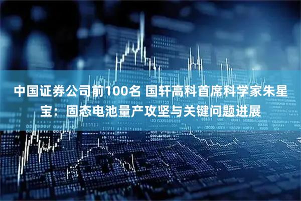 中国证券公司前100名 国轩高科首席科学家朱星宝：固态电池量产攻坚与关键问题进展