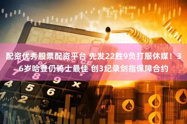 配资优秀股票配资平台 先发22胜9负打服休媒！36岁哈登仍骑士最佳 创3纪录剑指保障合约