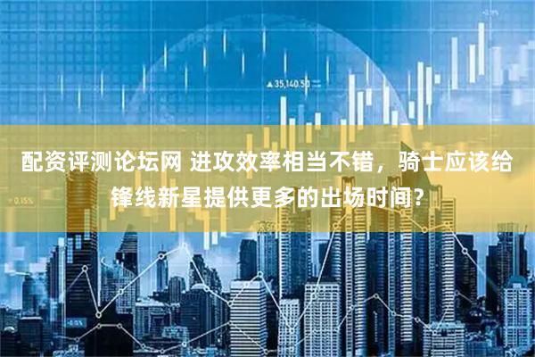 配资评测论坛网 进攻效率相当不错，骑士应该给锋线新星提供更多的出场时间？