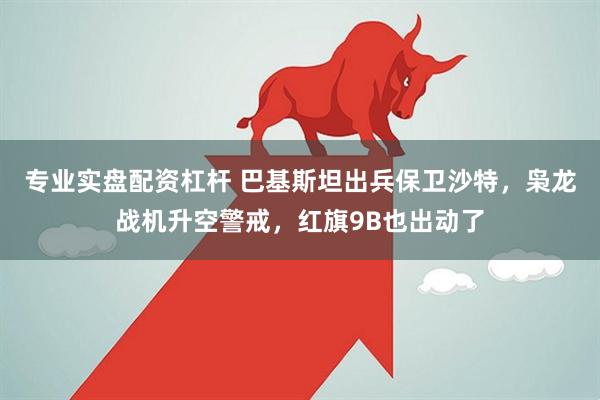 专业实盘配资杠杆 巴基斯坦出兵保卫沙特,枭龙战机升空警戒,红旗9B也出动了