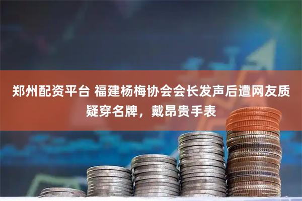 郑州配资平台 福建杨梅协会会长发声后遭网友质疑穿名牌,戴昂贵手表