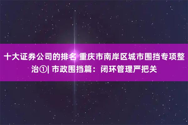 十大证券公司的排名 重庆市南岸区城市围挡专项整治①| 市政围挡篇：闭环管理严把关