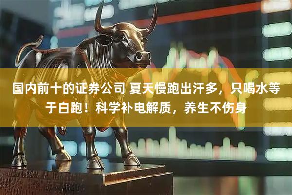 国内前十的证券公司 夏天慢跑出汗多,只喝水等于白跑!科学补电解质,养生不伤身